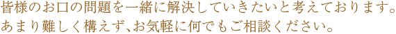 皆様のお口の問題を一緒に解決していきたいと考えております。あまり難しく構えず、お気軽に何でもご相談ください。